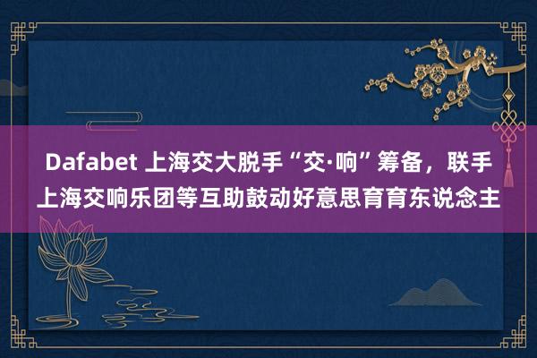 Dafabet 上海交大脱手“交·响”筹备，联手上海交响乐团等互助鼓动好意思育育东说念主