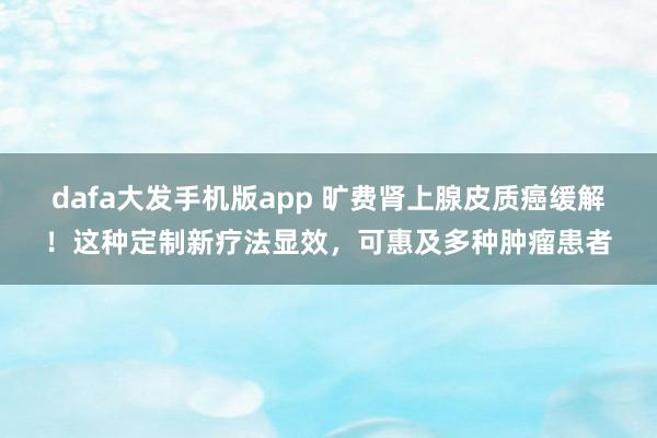dafa大发手机版app 旷费肾上腺皮质癌缓解！这种定制新疗法显效，可惠及多种肿瘤患者
