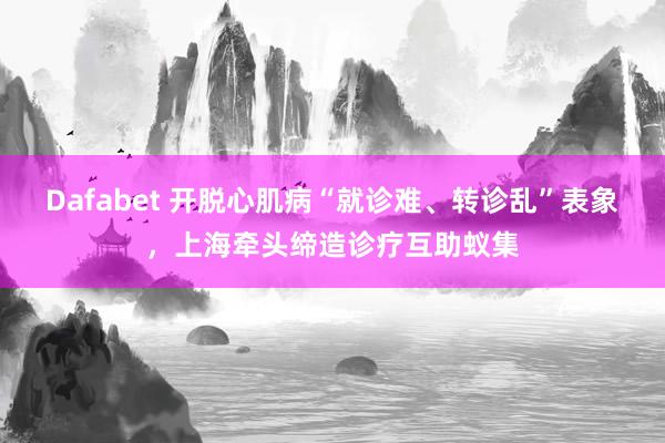 Dafabet 开脱心肌病“就诊难、转诊乱”表象，上海牵头缔造诊疗互助蚁集