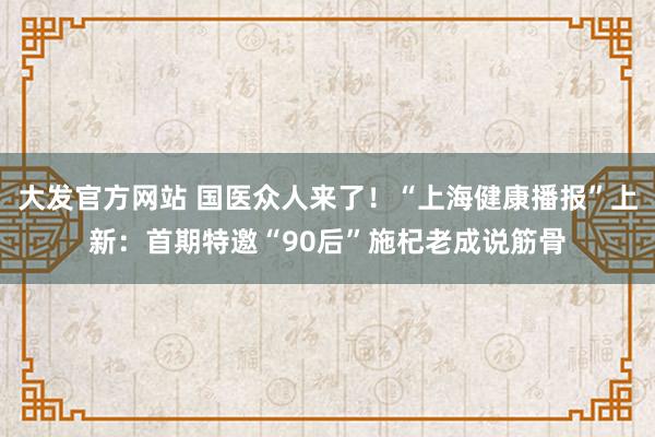 大发官方网站 国医众人来了！“上海健康播报”上新：首期特邀“90后”施杞老成说筋骨