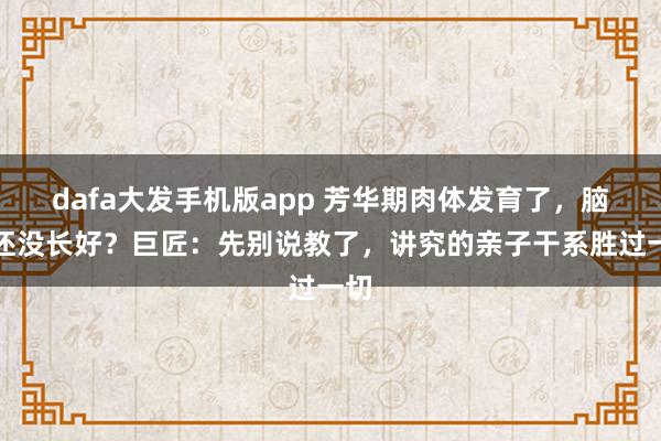 dafa大发手机版app 芳华期肉体发育了，脑子还没长好？巨匠：先别说教了，讲究的亲子干系胜过一切
