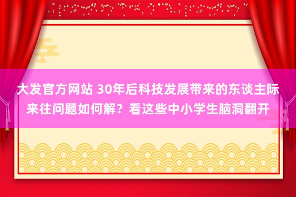 大发官方网站 30年后科技发展带来的东谈主际来往问题如何解？看这些中小学生脑洞翻开