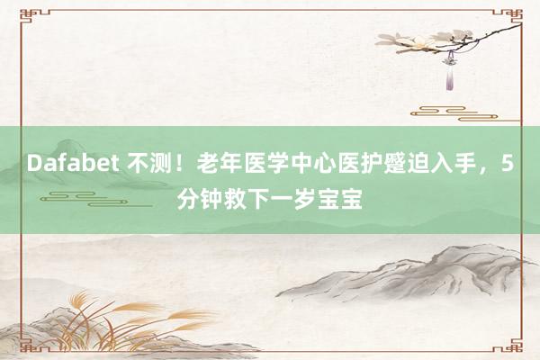 Dafabet 不测！老年医学中心医护蹙迫入手，5分钟救下一岁宝宝