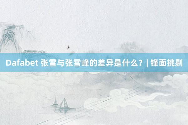 Dafabet 张雪与张雪峰的差异是什么？| 锋面挑剔