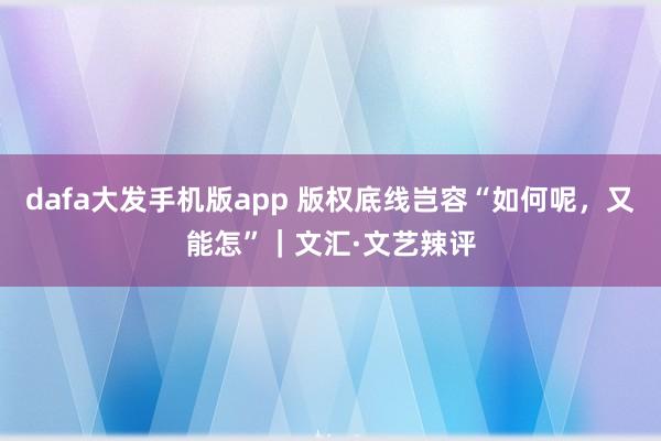 dafa大发手机版app 版权底线岂容“如何呢，又能怎”｜文汇·文艺辣评