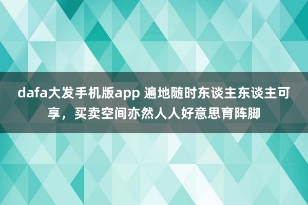 dafa大发手机版app 遍地随时东谈主东谈主可享，买卖空间亦然人人好意思育阵脚