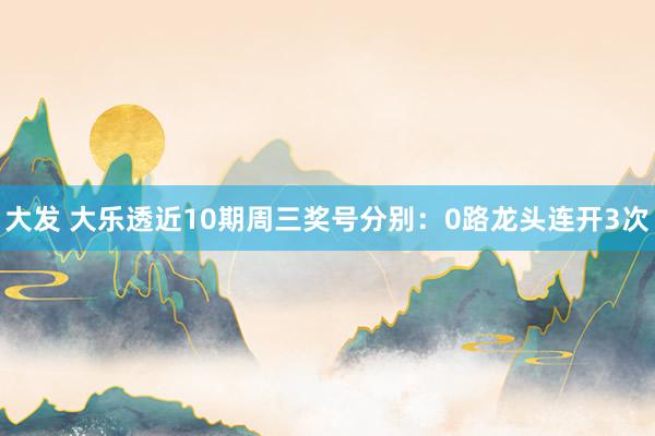 大发 大乐透近10期周三奖号分别：0路龙头连开3次
