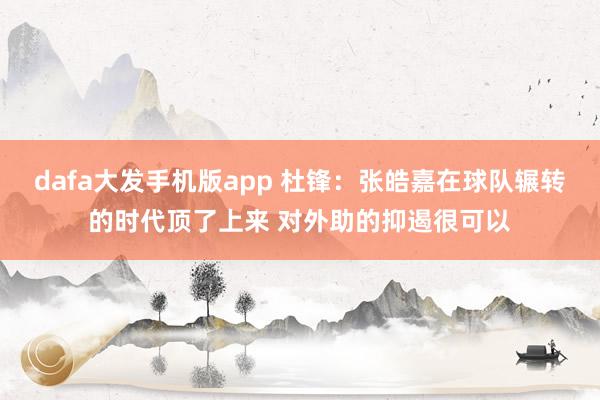 dafa大发手机版app 杜锋：张皓嘉在球队辗转的时代顶了上来 对外助的抑遏很可以