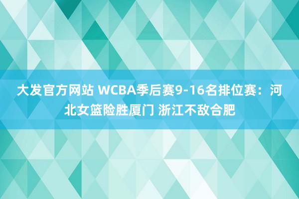 大发官方网站 WCBA季后赛9-16名排位赛：河北女篮险胜厦门 浙江不敌合肥