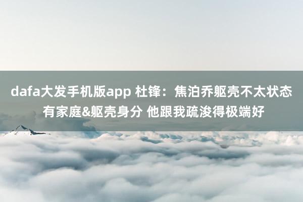 dafa大发手机版app 杜锋：焦泊乔躯壳不太状态 有家庭&躯壳身分 他跟我疏浚得极端好