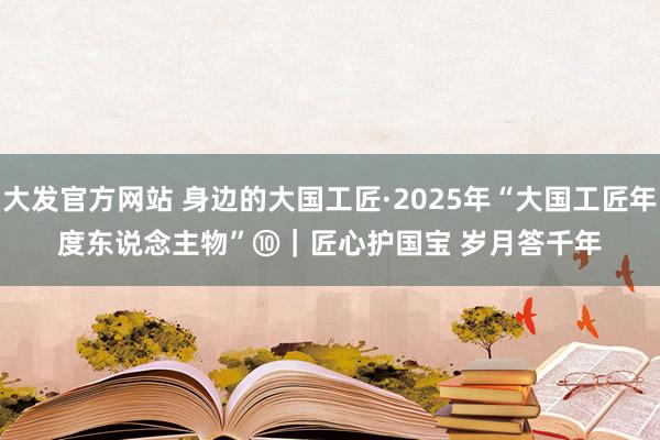 大发官方网站 身边的大国工匠·2025年“大国工匠年度东说念主物”⑩｜匠心护国宝 岁月答千年