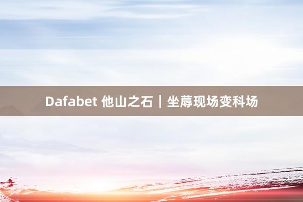Dafabet 他山之石｜坐蓐现场变科场