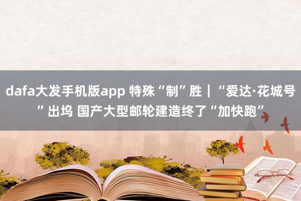 dafa大发手机版app 特殊“制”胜｜“爱达·花城号”出坞 国产大型邮轮建造终了“加快跑”