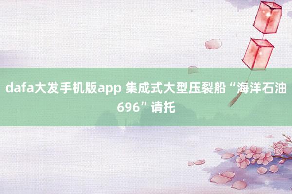dafa大发手机版app 集成式大型压裂船“海洋石油696”请托