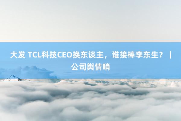 大发 TCL科技CEO换东谈主，谁接棒李东生？｜公司舆情哨