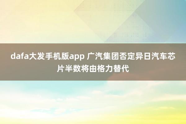 dafa大发手机版app 广汽集团否定异日汽车芯片半数将由格力替代