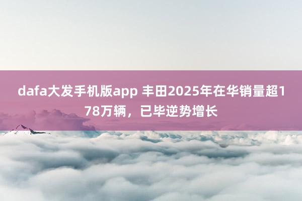 dafa大发手机版app 丰田2025年在华销量超178万辆，已毕逆势增长