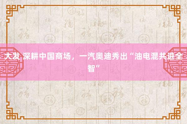 大发 深耕中国商场，一汽奥迪秀出“油电混共进全智”