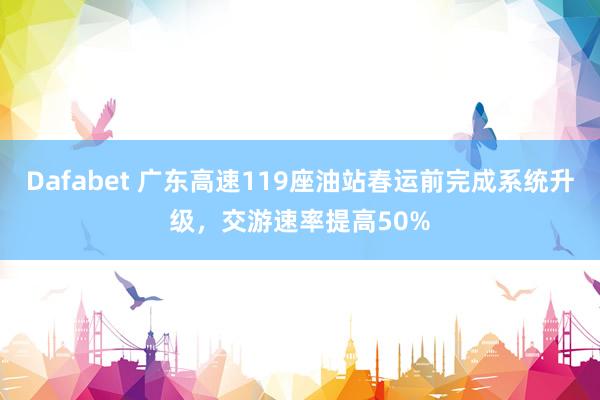 Dafabet 广东高速119座油站春运前完成系统升级，交游速率提高50%