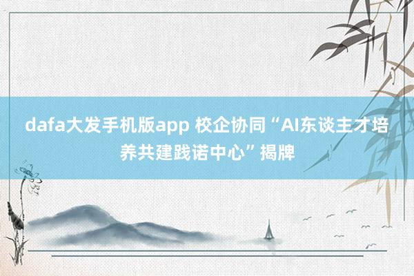 dafa大发手机版app 校企协同“AI东谈主才培养共建践诺中心”揭牌