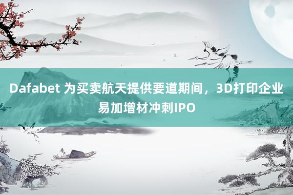 Dafabet 为买卖航天提供要道期间，3D打印企业易加增材冲刺IPO