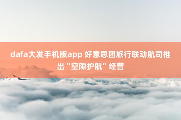 dafa大发手机版app 好意思团旅行联动航司推出“空隙护航”经营