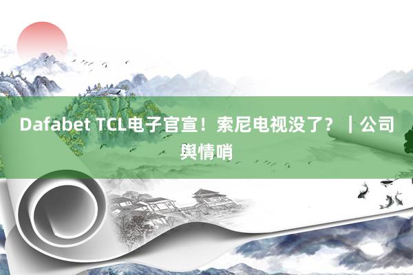 Dafabet TCL电子官宣！索尼电视没了？｜公司舆情哨