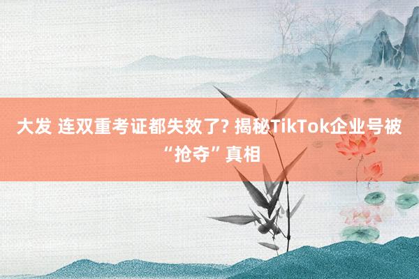 大发 连双重考证都失效了? 揭秘TikTok企业号被“抢夺”真相