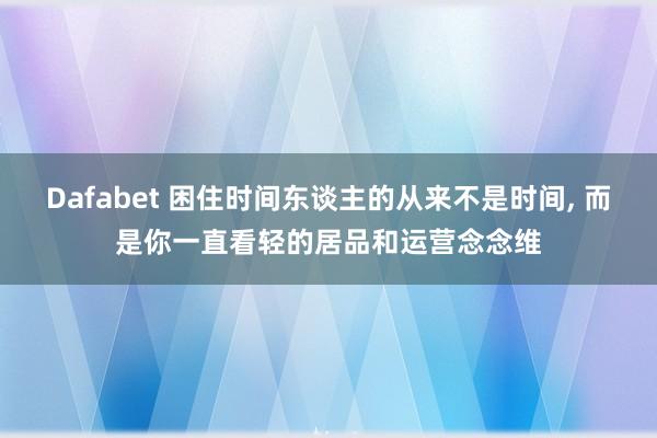 Dafabet 困住时间东谈主的从来不是时间， 而是你一直看轻的居品和运营念念维