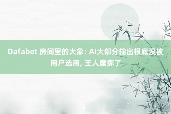 Dafabet 房间里的大象: AI大部分输出根底没被用户选用， 王人糜掷了