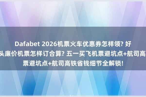 Dafabet 2026机票火车优惠券怎样领? 好意思团特价机票扣头廉价机票怎样订合算? 五一买飞机票避坑点+航司高铁省钱细节全解锁!