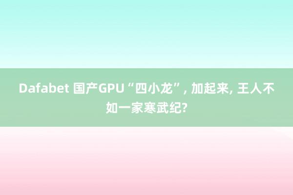 Dafabet 国产GPU“四小龙”， 加起来， 王人不如一家寒武纪?