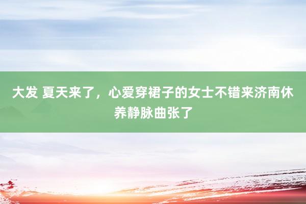 大发 夏天来了，心爱穿裙子的女士不错来济南休养静脉曲张了