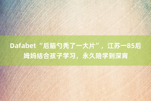 Dafabet “后脑勺秃了一大片”，江苏一85后姆妈结合孩子学习，永久陪学到深宵