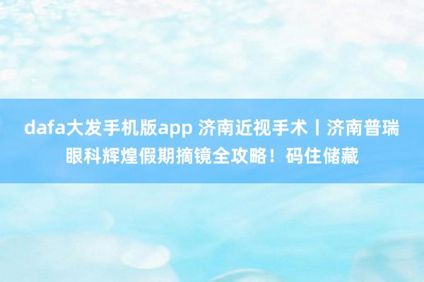 dafa大发手机版app 济南近视手术丨济南普瑞眼科辉煌假期摘镜全攻略！码住储藏