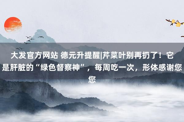 大发官方网站 德元升提醒|芹菜叶别再扔了！它是肝脏的“绿色督察神”，每周吃一次，形体感谢您