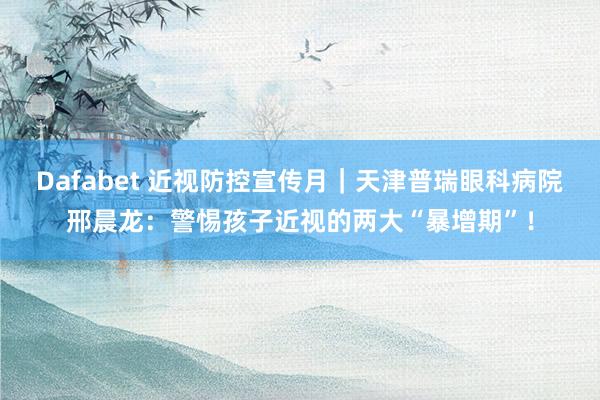 Dafabet 近视防控宣传月｜天津普瑞眼科病院邢晨龙：警惕孩子近视的两大“暴增期”！