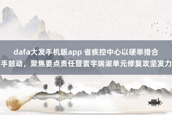 dafa大发手机版app 省疾控中心以硬举措合手鼓动，聚焦要点责任暨寰宇端淑单元修复攻坚发力