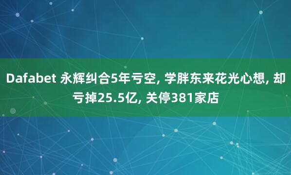 Dafabet 永辉纠合5年亏空， 学胖东来花光心想， 却亏掉25.5亿， 关停381家店