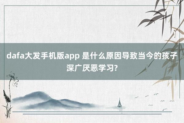 dafa大发手机版app 是什么原因导致当今的孩子深广厌恶学习?