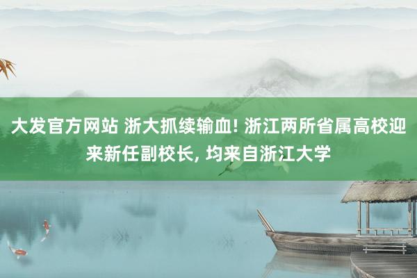 大发官方网站 浙大抓续输血! 浙江两所省属高校迎来新任副校长， 均来自浙江大学