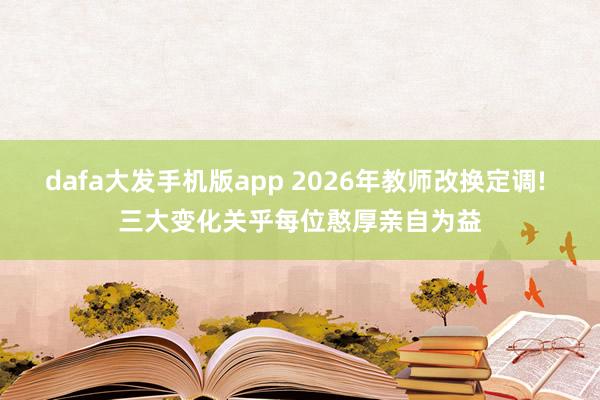 dafa大发手机版app 2026年教师改换定调! 三大变化关乎每位憨厚亲自为益