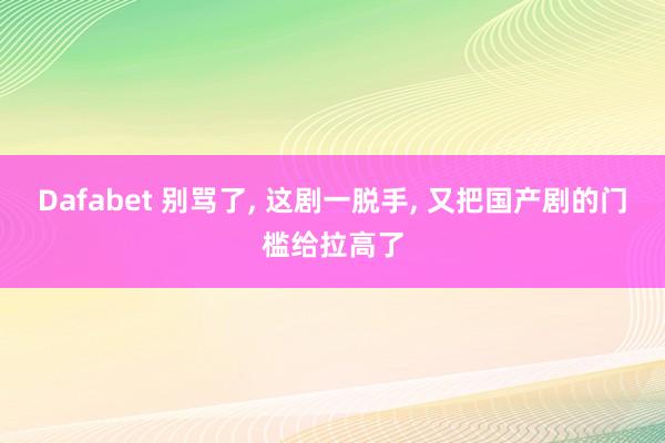 Dafabet 别骂了， 这剧一脱手， 又把国产剧的门槛给拉高了