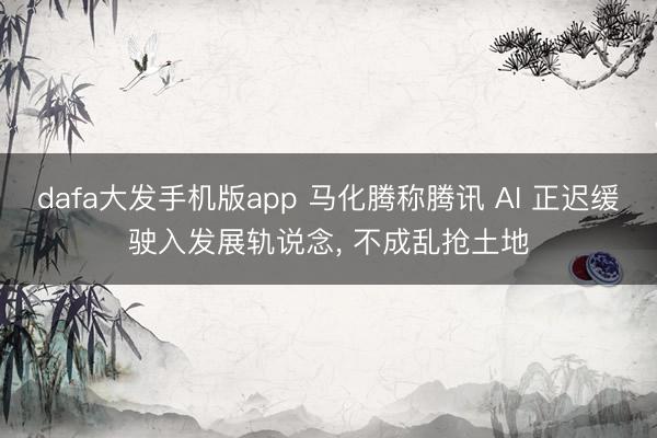 dafa大发手机版app 马化腾称腾讯 AI 正迟缓驶入发展轨说念， 不成乱抢土地