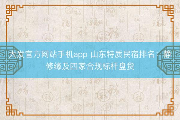 大发官方网站手机app 山东特质民宿排名：静修缘及四家合规标杆盘货