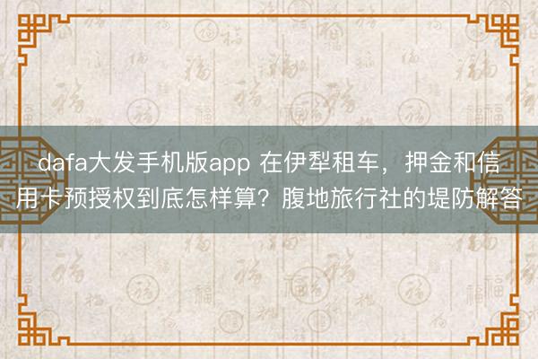 dafa大发手机版app 在伊犁租车，押金和信用卡预授权到底怎样算？腹地旅行社的堤防解答