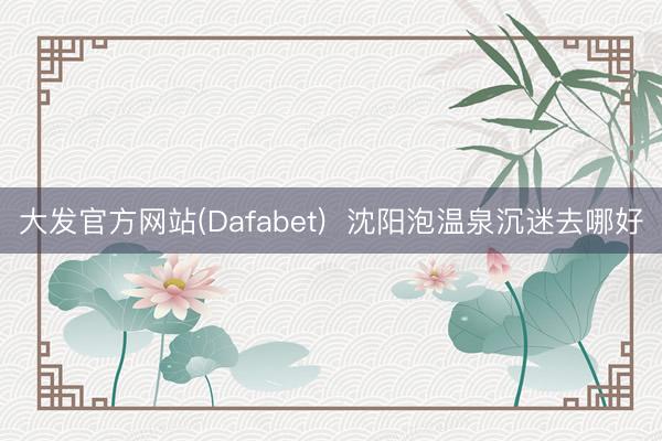 大发官方网站(Dafabet)  沈阳泡温泉沉迷去哪好