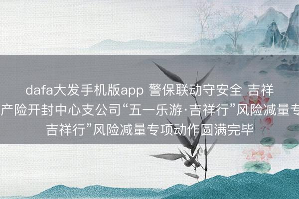 dafa大发手机版app 警保联动守安全 吉祥护航暖汴城 吉祥产险开封中心支公司“五一乐游·吉祥行”风险减量专项动作圆满完毕