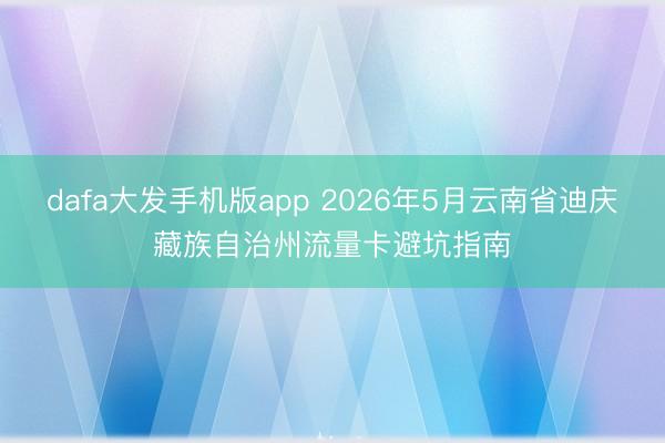 dafa大发手机版app 2026年5月云南省迪庆藏族自治州流量卡避坑指南