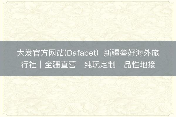 大发官方网站(Dafabet)  新疆叁好海外旅行社｜全疆直营・纯玩定制・品性地接
